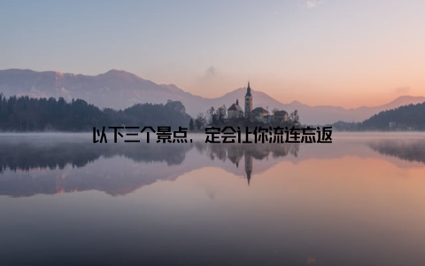 以下三个景点, 定会让你流连忘返